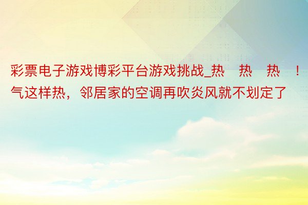 彩票电子游戏博彩平台游戏挑战_热҈热҈热҈！天气这样热，邻居家的空调再吹炎风就不划定了