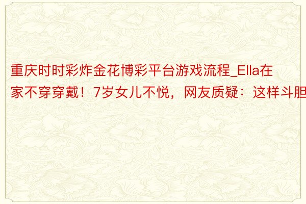 重庆时时彩炸金花博彩平台游戏流程_Ella在家不穿穿戴！7岁女儿不悦，网友质疑：这样斗胆？