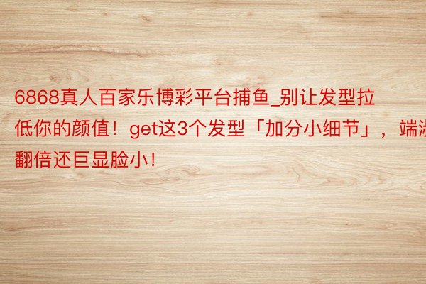 6868真人百家乐博彩平台捕鱼_别让发型拉低你的颜值！get这3个发型「加分小细节」，端淑翻倍还巨显脸小！