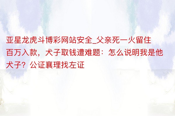 亚星龙虎斗博彩网站安全_父亲死一火留住百万入款，犬子取钱遭难题：怎么说明我是他犬子？公证襄理找左证