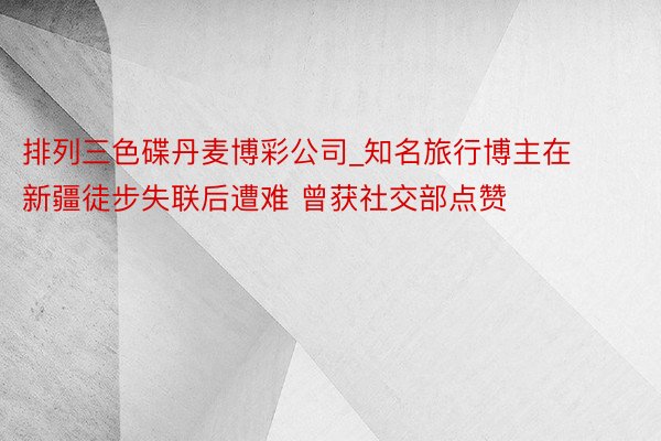 排列三色碟丹麦博彩公司_知名旅行博主在新疆徒步失联后遭难 曾获社交部点赞