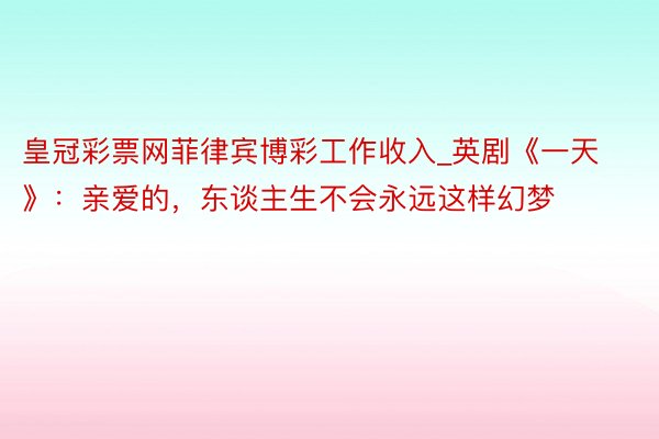 皇冠彩票网菲律宾博彩工作收入_英剧《一天》：亲爱的，东谈主生不会永远这样幻梦