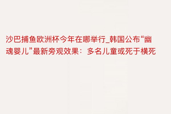 沙巴捕鱼欧洲杯今年在哪举行_韩国公布“幽魂婴儿”最新旁观效果：多名儿童或死于横死