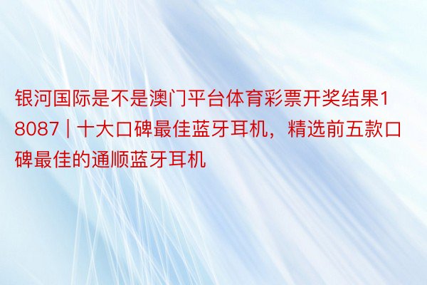 银河国际是不是澳门平台体育彩票开奖结果18087 | 十大口碑最佳蓝牙耳机，精选前五款口碑最佳的通顺蓝牙耳机