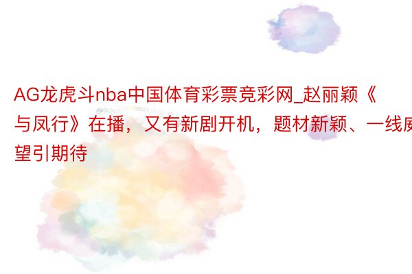 AG龙虎斗nba中国体育彩票竞彩网_赵丽颖《与凤行》在播，又有新剧开机，题材新颖、一线威望引期待