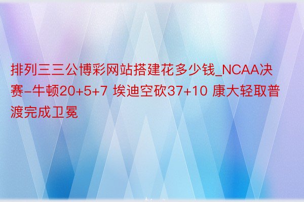 排列三三公博彩网站搭建花多少钱_NCAA决赛-牛顿20+5+7 埃迪空砍37+10 康大轻取普渡完成卫冕