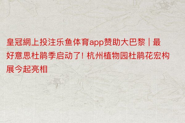 皇冠網上投注乐鱼体育app赞助大巴黎 | 最好意思杜鹃季启动了! 杭州植物园杜鹃花宏构展今起亮相