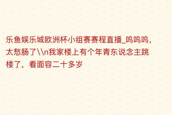 乐鱼娱乐城欧洲杯小组赛赛程直播_呜呜呜，太愁肠了\n我家楼上有个年青东说念主跳楼了，看面容二十多岁