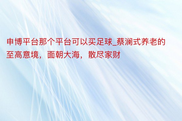 申博平台那个平台可以买足球_蔡澜式养老的至高意境，面朝大海，散尽家财