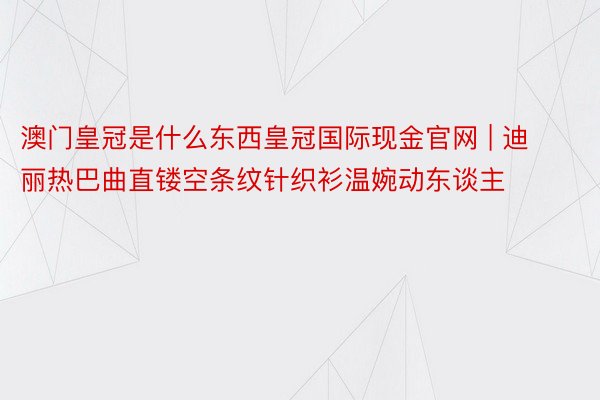 澳门皇冠是什么东西皇冠国际现金官网 | 迪丽热巴曲直镂空条纹针织衫温婉动东谈主