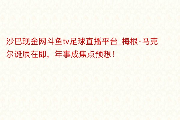 沙巴现金网斗鱼tv足球直播平台_梅根·马克尔诞辰在即，年事成焦点预想！