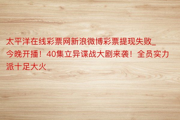 太平洋在线彩票网新浪微博彩票提现失败_今晚开播！40集立异谍战大剧来袭！全员实力派十足大火