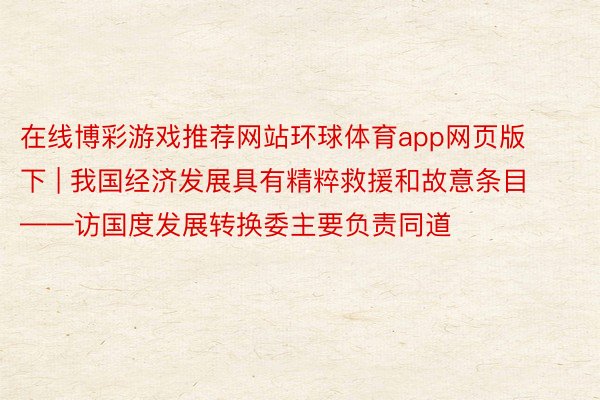 在线博彩游戏推荐网站环球体育app网页版下 | 我国经济发展具有精粹救援和故意条目——访国度发展转换委主要负责同道