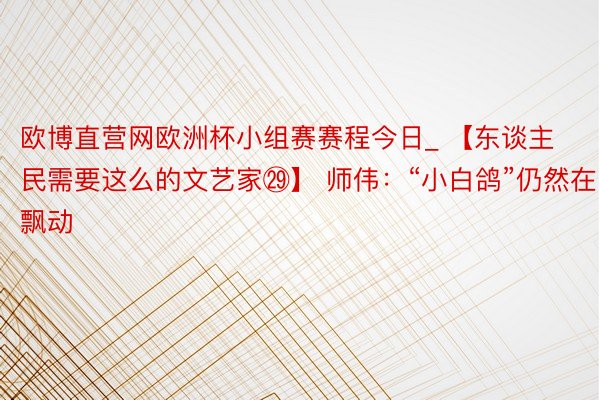 欧博直营网欧洲杯小组赛赛程今日_ 【东谈主民需要这么的文艺家㉙】 师伟：“小白鸽”仍然在飘动