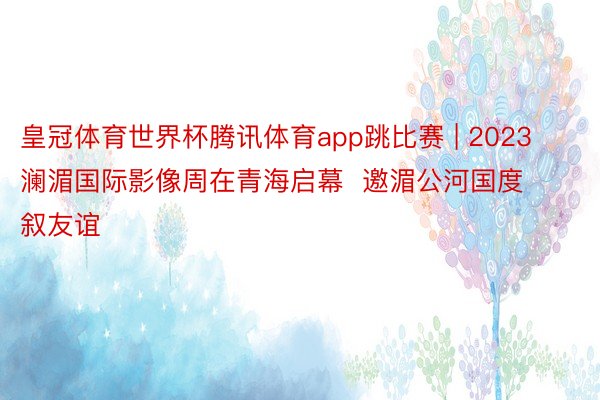 皇冠体育世界杯腾讯体育app跳比赛 | 2023澜湄国际影像周在青海启幕  邀湄公河国度叙友谊