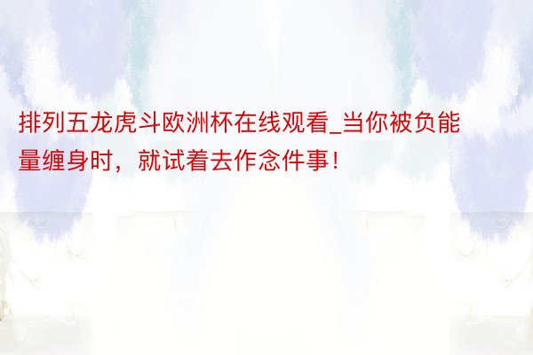 排列五龙虎斗欧洲杯在线观看_当你被负能量缠身时，就试着去作念件事！