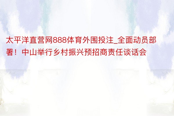 太平洋直营网888体育外围投注_全面动员部署！中山举行乡村振兴预招商责任谈话会