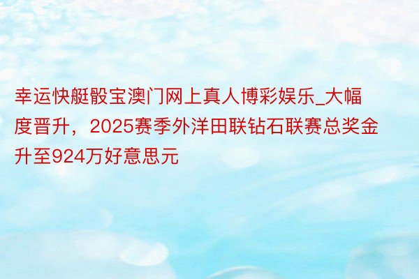 幸运快艇骰宝澳门网上真人博彩娱乐_大幅度晋升，2025赛季外洋田联钻石联赛总奖金升至924万好意思元