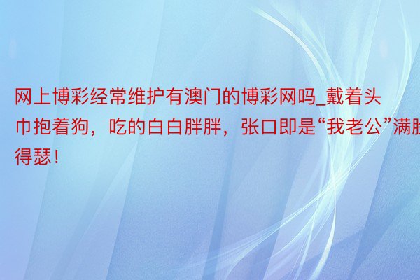 网上博彩经常维护有澳门的博彩网吗_戴着头巾抱着狗，吃的白白胖胖，张口即是“我老公”满脸得瑟！