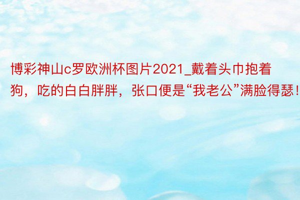 博彩神山c罗欧洲杯图片2021_戴着头巾抱着狗，吃的白白胖胖，张口便是“我老公”满脸得瑟！