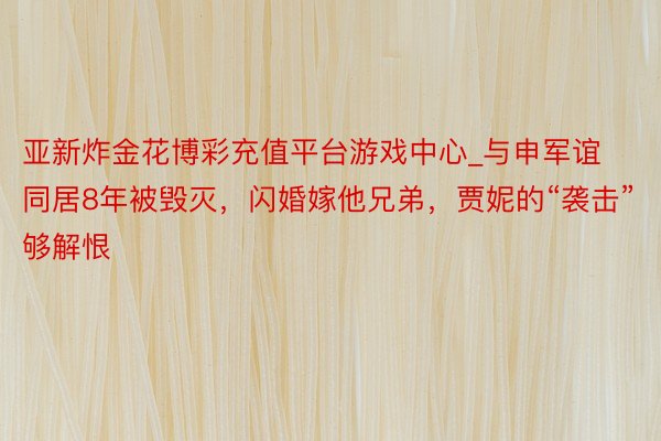 亚新炸金花博彩充值平台游戏中心_与申军谊同居8年被毁灭，闪婚嫁他兄弟，贾妮的“袭击”够解恨