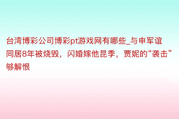 台湾博彩公司博彩pt游戏网有哪些_与申军谊同居8年被烧毁，闪婚嫁他昆季，贾妮的“袭击”够解恨