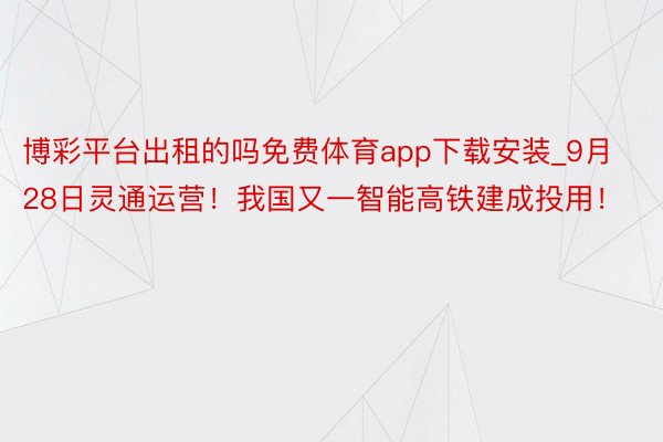 博彩平台出租的吗免费体育app下载安装_9月28日灵通运营！我国又一智能高铁建成投用！